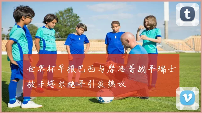世界杯早报巴西与摩洛哥战平瑞士被卡塔尔绝平引发热议