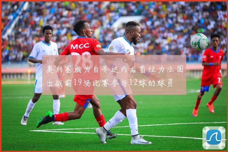 奥利塞成为自齐达内后首位为法国出战前19场比赛参与12球的球员