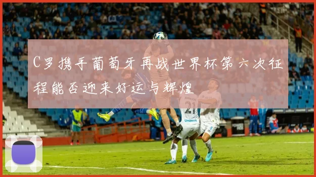C罗携手葡萄牙再战世界杯第六次征程能否迎来好运与辉煌