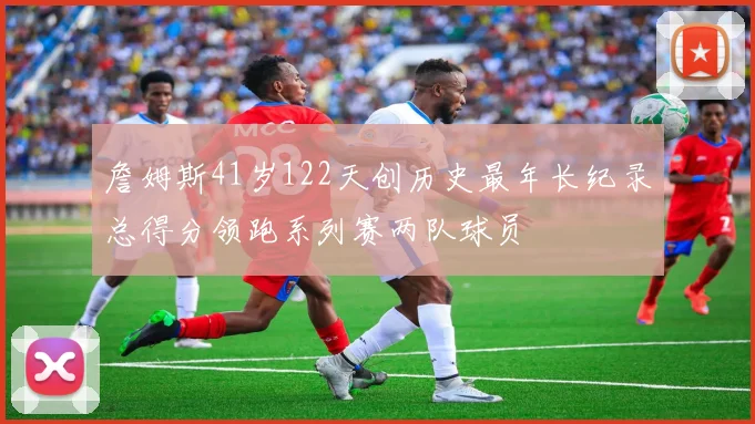 詹姆斯41岁122天创历史最年长纪录总得分领跑系列赛两队球员