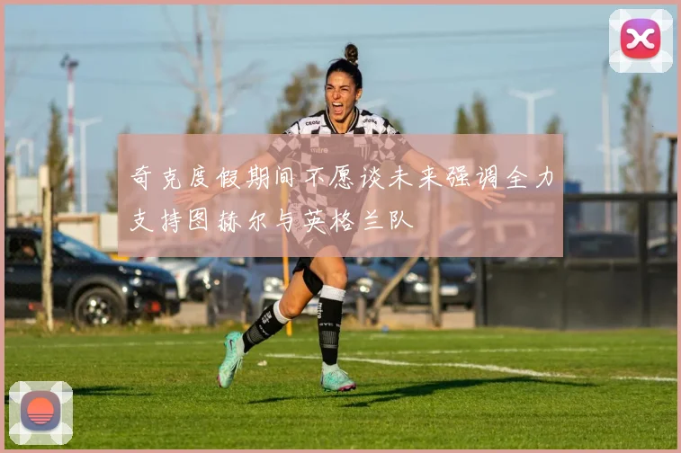 奇克度假期间不愿谈未来强调全力支持图赫尔与英格兰队