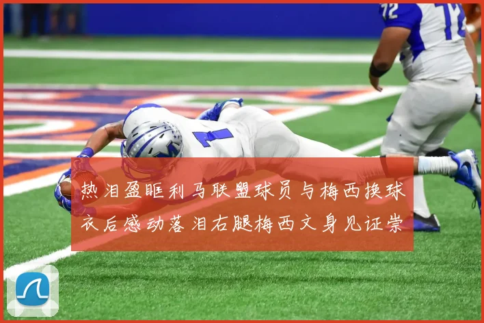 热泪盈眶利马联盟球员与梅西换球衣后感动落泪右腿梅西文身见证崇拜之情