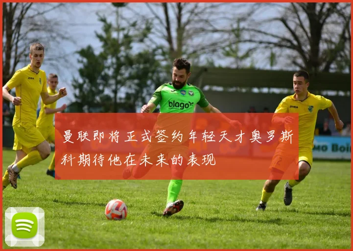 曼联即将正式签约年轻天才奥罗斯科期待他在未来的表现