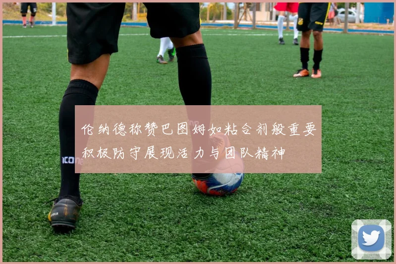 伦纳德称赞巴图姆如粘合剂般重要积极防守展现活力与团队精神