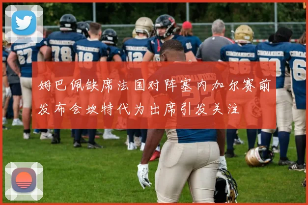 姆巴佩缺席法国对阵塞内加尔赛前发布会坎特代为出席引发关注