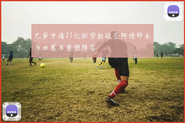 巴萨申请21亿欧贷款欲签阿德耶米与坎塞洛重塑阵容