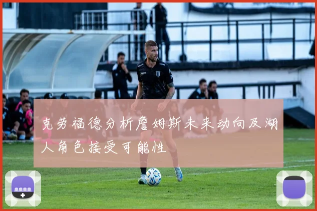 克劳福德分析詹姆斯未来动向及湖人角色接受可能性