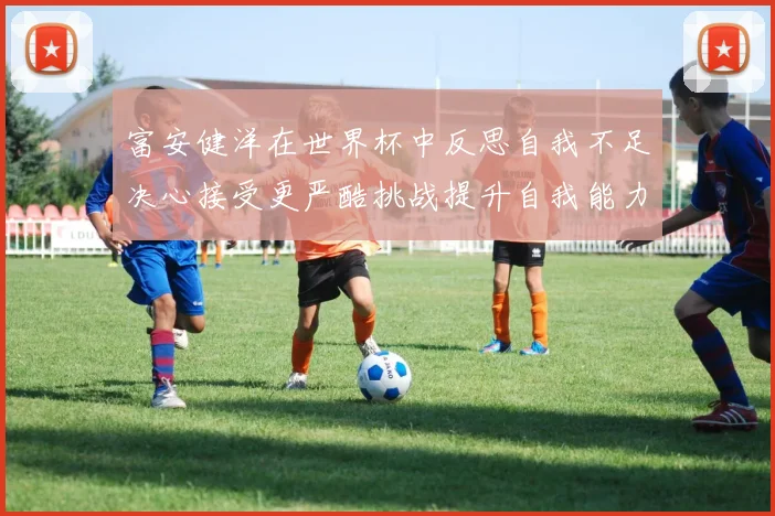 富安健洋在世界杯中反思自我不足决心接受更严酷挑战提升自我能力