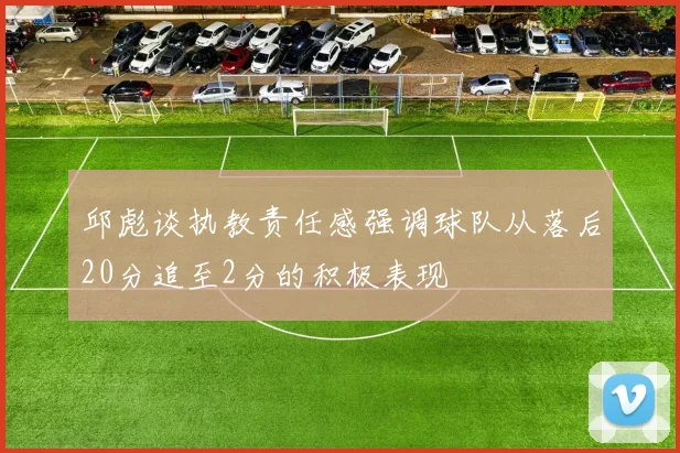 邱彪谈执教责任感强调球队从落后20分追至2分的积极表现
