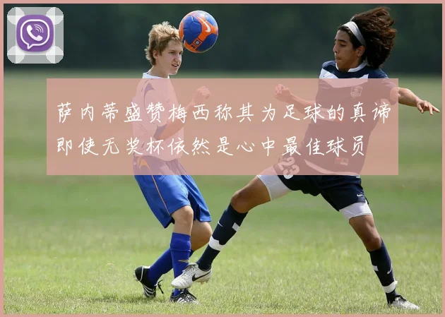 萨内蒂盛赞梅西称其为足球的真谛即使无奖杯依然是心中最佳球员