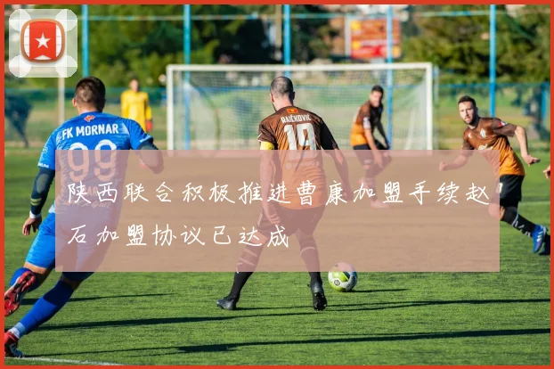 陕西联合积极推进曹康加盟手续赵石加盟协议已达成
