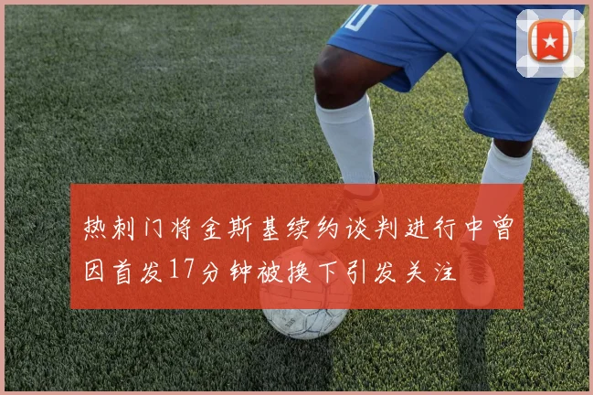 热刺门将金斯基续约谈判进行中曾因首发17分钟被换下引发关注
